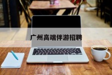 博罗广州高端伴游雇用(广州私家助理伴游雇用)