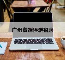 博罗广州高端伴游雇用(广州私家助理伴游雇用)